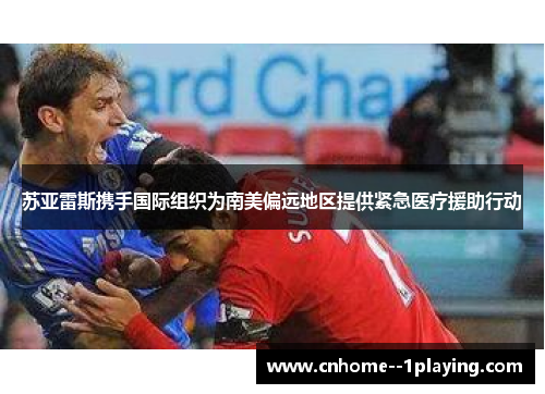 苏亚雷斯携手国际组织为南美偏远地区提供紧急医疗援助行动 苏亚雷斯携手国际组织为南美偏远地区提供紧急医疗援助行动