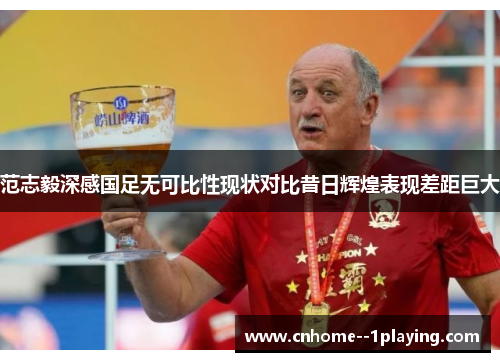 范志毅深感国足无可比性现状对比昔日辉煌表现差距巨大