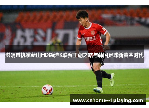洪明甫执掌蔚山HD缔造K联赛王朝之路与韩国足球新黄金时代 洪明甫执掌蔚山HD缔造K联赛王朝之路与韩国足球新黄金时代